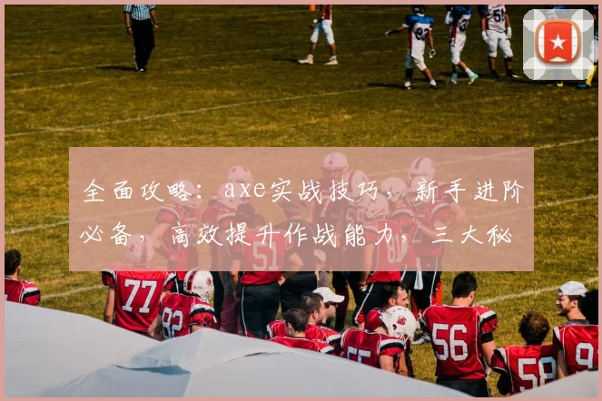 全面攻略：axe实战技巧，新手进阶必备，高效提升作战能力，三大秘籍大公开