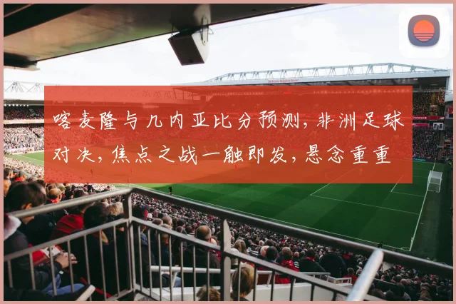 喀麦隆与几内亚比分预测,非洲足球对决,焦点之战一触即发,悬念重重