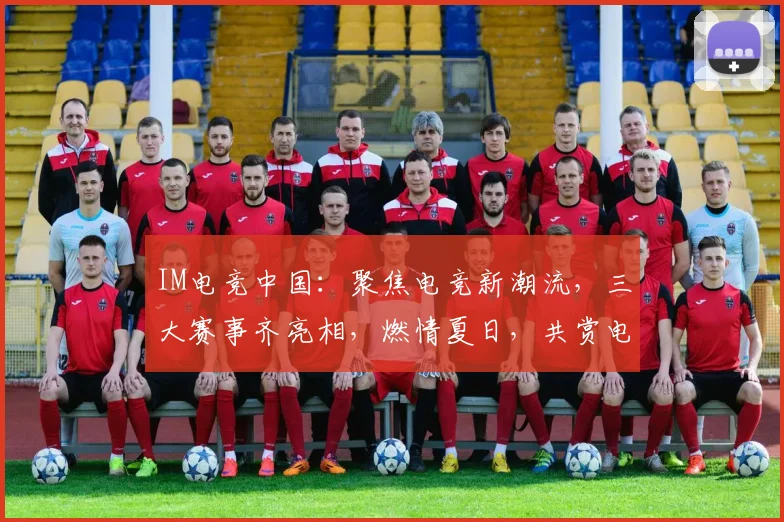 IM电竞中国：聚焦电竞新潮流，三大赛事齐亮相，燃情夏日，共赏电竞盛宴，精彩不容错过